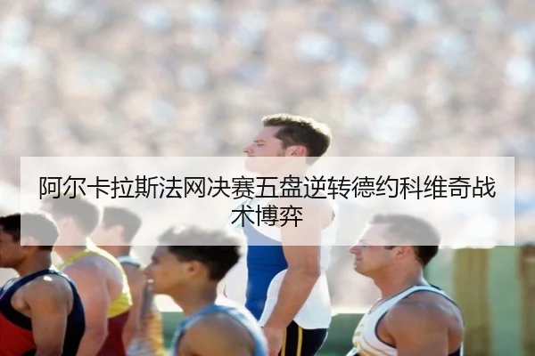 阿尔卡拉斯法网决赛五盘逆转德约科维奇战术博弈