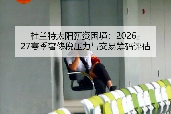 杜兰特太阳薪资困境：2026-27赛季奢侈税压力与交易筹码评估